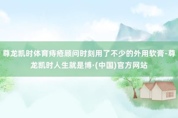 尊龙凯时体育痔疮顾问时刻用了不少的外用软膏-尊龙凯时人生就是博·(中国)官方网站