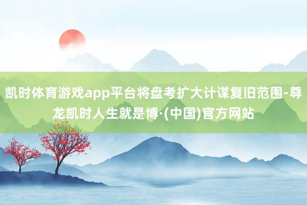 凯时体育游戏app平台将盘考扩大计谋复旧范围-尊龙凯时人生就是博·(中国)官方网站