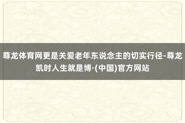 尊龙体育网更是关爱老年东说念主的切实行径-尊龙凯时人生就是博·(中国)官方网站