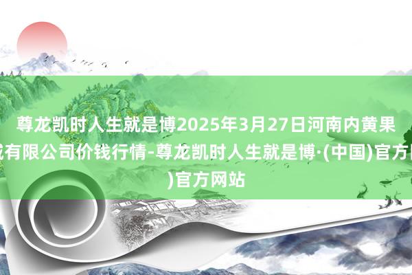 尊龙凯时人生就是博2025年3月27日河南内黄果蔬城有限公司价钱行情-尊龙凯时人生就是博·(中国)官方网站