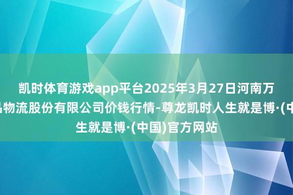 凯时体育游戏app平台2025年3月27日河南万邦海外农居品物流股份有限公司价钱行情-尊龙凯时人生就是博·(中国)官方网站