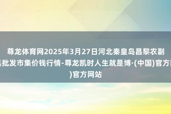 尊龙体育网2025年3月27日河北秦皇岛昌黎农副家具批发市集价钱行情-尊龙凯时人生就是博·(中国)官方网站