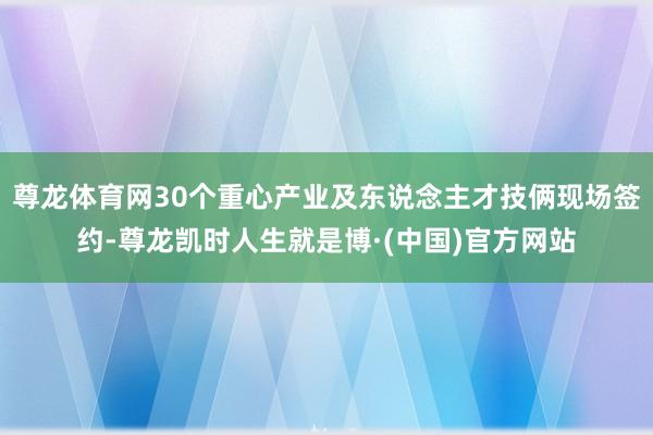 尊龙体育网30个重心产业及东说念主才技俩现场签约-尊龙凯时人生就是博·(中国)官方网站