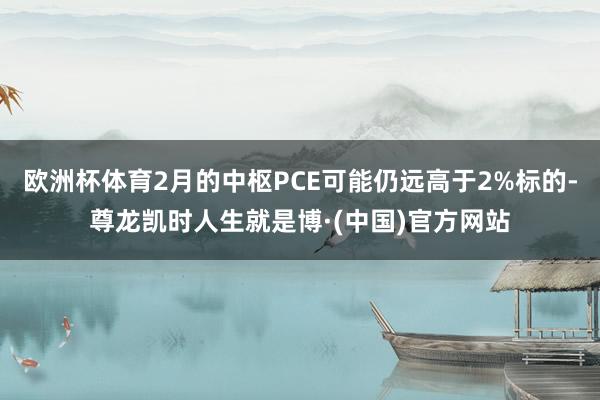 欧洲杯体育2月的中枢PCE可能仍远高于2%标的-尊龙凯时人生就是博·(中国)官方网站