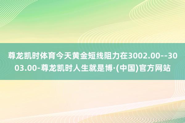 尊龙凯时体育今天黄金短线阻力在3002.00--3003.00-尊龙凯时人生就是博·(中国)官方网站