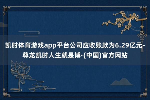 凯时体育游戏app平台公司应收账款为6.29亿元-尊龙凯时人生就是博·(中国)官方网站