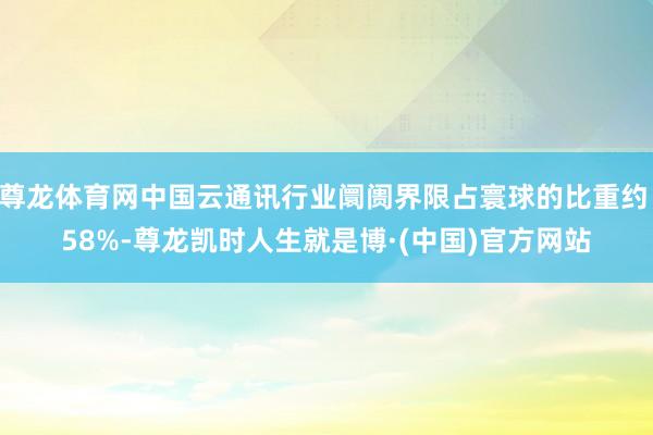 尊龙体育网中国云通讯行业阛阓界限占寰球的比重约 58%-尊龙凯时人生就是博·(中国)官方网站