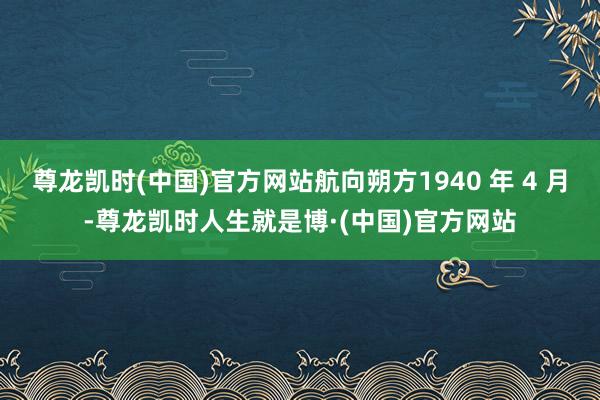 尊龙凯时(中国)官方网站航向朔方1940 年 4 月-尊龙凯时人生就是博·(中国)官方网站