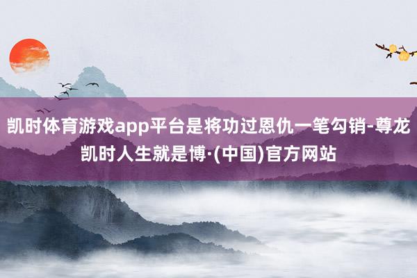 凯时体育游戏app平台是将功过恩仇一笔勾销-尊龙凯时人生就是博·(中国)官方网站