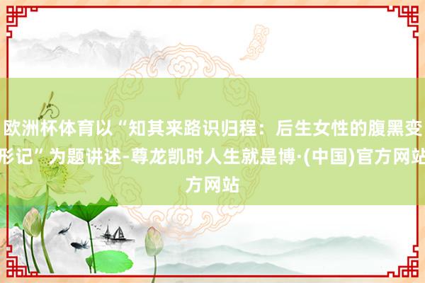 欧洲杯体育以“知其来路识归程：后生女性的腹黑变形记”为题讲述-尊龙凯时人生就是博·(中国)官方网站