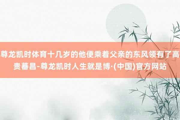 尊龙凯时体育十几岁的他便乘着父亲的东风领有了高贵蕃昌-尊龙凯时人生就是博·(中国)官方网站