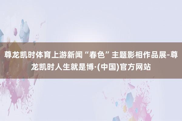 尊龙凯时体育上游新闻“春色”主题影相作品展-尊龙凯时人生就是博·(中国)官方网站