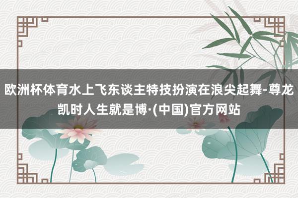 欧洲杯体育水上飞东谈主特技扮演在浪尖起舞-尊龙凯时人生就是博·(中国)官方网站