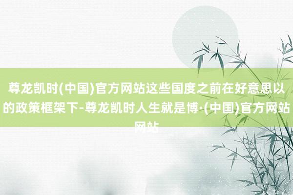尊龙凯时(中国)官方网站这些国度之前在好意思以的政策框架下-尊龙凯时人生就是博·(中国)官方网站