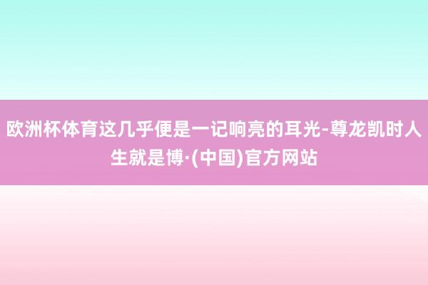 欧洲杯体育这几乎便是一记响亮的耳光-尊龙凯时人生就是博·(中国)官方网站