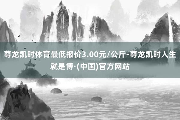 尊龙凯时体育最低报价3.00元/公斤-尊龙凯时人生就是博·(中国)官方网站