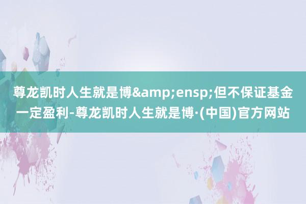 尊龙凯时人生就是博 但不保证基金一定盈利-尊龙凯时人生就是博·(中国)官方网站