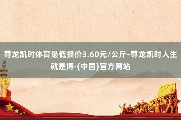 尊龙凯时体育最低报价3.60元/公斤-尊龙凯时人生就是博·(中国)官方网站