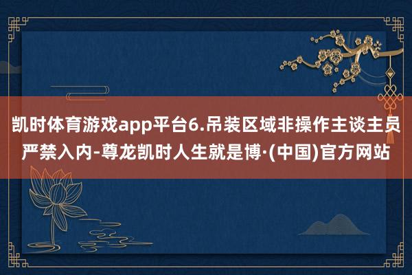 凯时体育游戏app平台6.吊装区域非操作主谈主员严禁入内-尊龙凯时人生就是博·(中国)官方网站