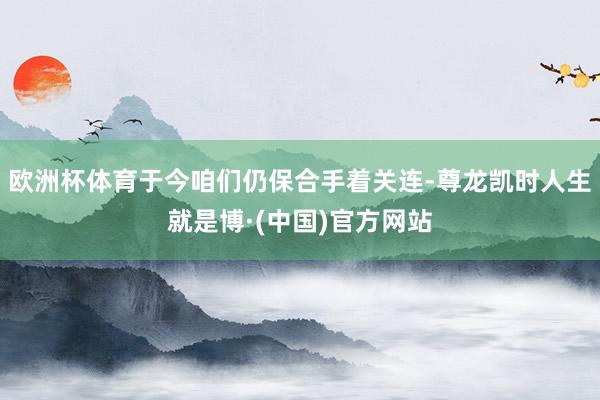 欧洲杯体育于今咱们仍保合手着关连-尊龙凯时人生就是博·(中国)官方网站