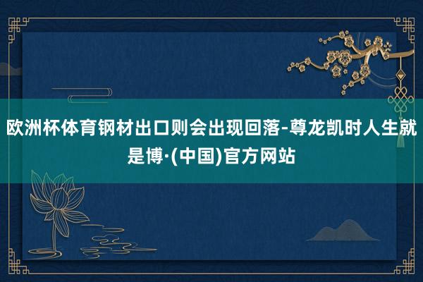 欧洲杯体育钢材出口则会出现回落-尊龙凯时人生就是博·(中国)官方网站