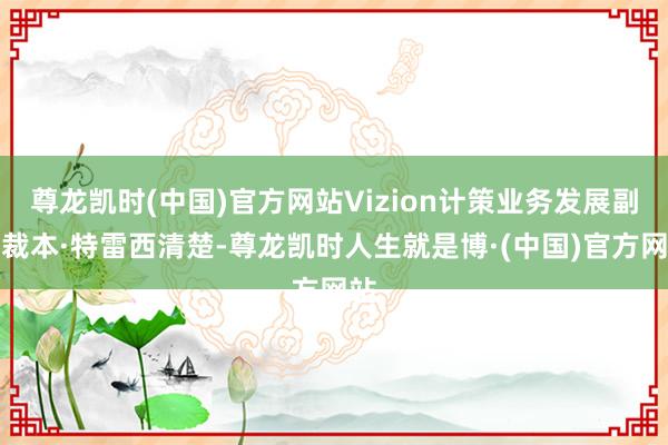 尊龙凯时(中国)官方网站Vizion计策业务发展副总裁本·特雷西清楚-尊龙凯时人生就是博·(中国)官方网站