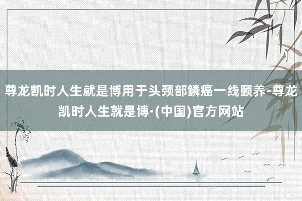 尊龙凯时人生就是博用于头颈部鳞癌一线颐养-尊龙凯时人生就是博·(中国)官方网站