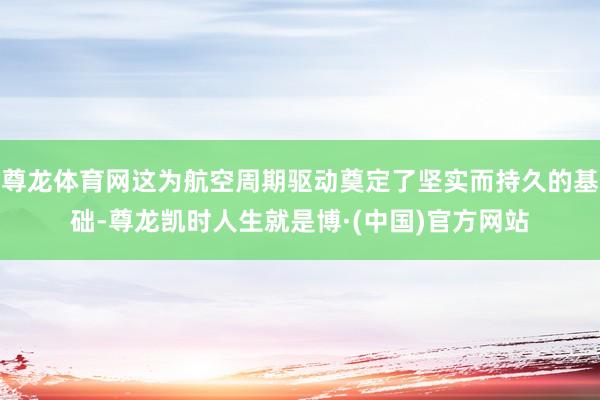 尊龙体育网这为航空周期驱动奠定了坚实而持久的基础-尊龙凯时人生就是博·(中国)官方网站