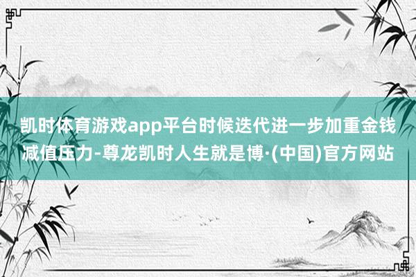 凯时体育游戏app平台　　时候迭代进一步加重金钱减值压力-尊龙凯时人生就是博·(中国)官方网站