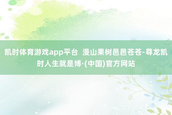 凯时体育游戏app平台  漫山果树邑邑苍苍-尊龙凯时人生就是博·(中国)官方网站