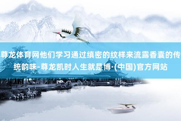 尊龙体育网他们学习通过缜密的纹样来流露香囊的传统韵味-尊龙凯时人生就是博·(中国)官方网站
