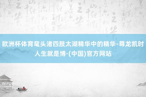 欧洲杯体育鼋头渚四肢太湖精华中的精华-尊龙凯时人生就是博·(中国)官方网站