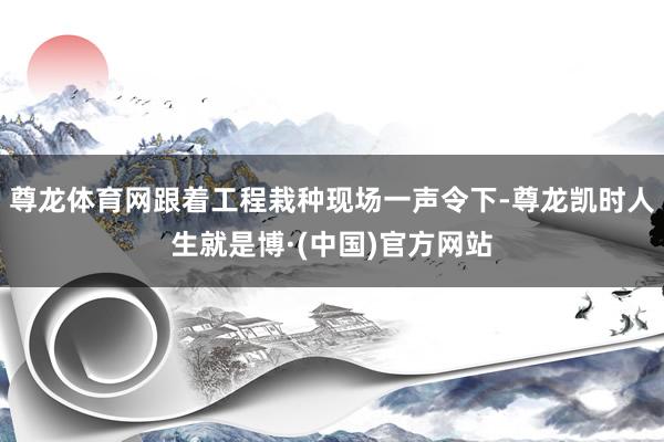 尊龙体育网跟着工程栽种现场一声令下-尊龙凯时人生就是博·(中国)官方网站