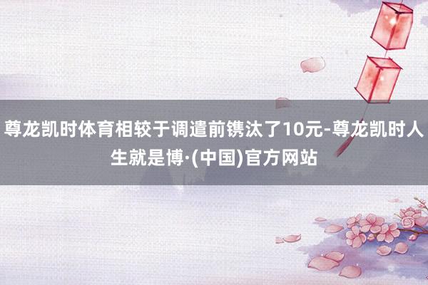 尊龙凯时体育相较于调遣前镌汰了10元-尊龙凯时人生就是博·(中国)官方网站