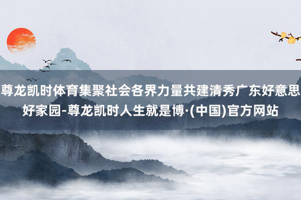 尊龙凯时体育集聚社会各界力量共建清秀广东好意思好家园-尊龙凯时人生就是博·(中国)官方网站