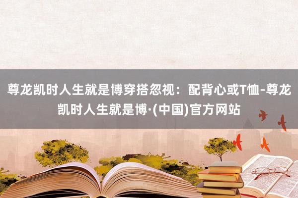 尊龙凯时人生就是博穿搭忽视：配背心或T恤-尊龙凯时人生就是博·(中国)官方网站