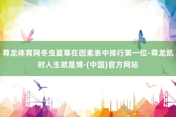 尊龙体育网冬虫夏草在因素表中排行第一位-尊龙凯时人生就是博·(中国)官方网站