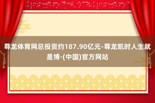 尊龙体育网总投资约187.90亿元-尊龙凯时人生就是博·(中国)官方网站