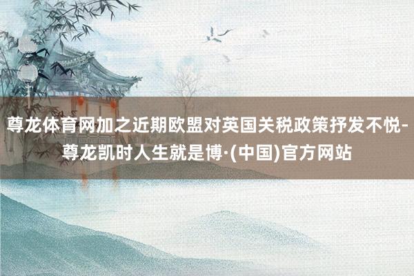 尊龙体育网加之近期欧盟对英国关税政策抒发不悦-尊龙凯时人生就是博·(中国)官方网站