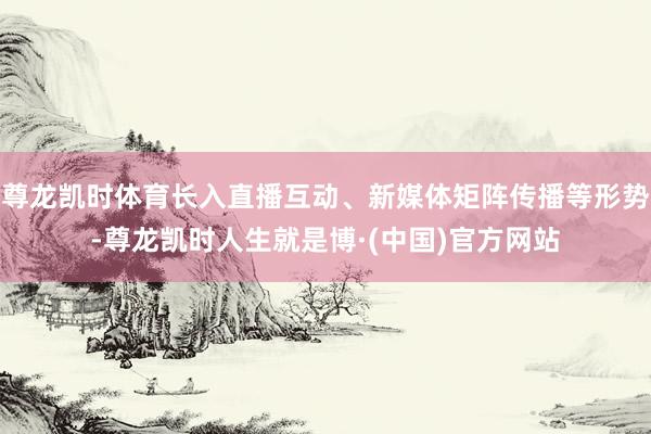 尊龙凯时体育长入直播互动、新媒体矩阵传播等形势-尊龙凯时人生就是博·(中国)官方网站