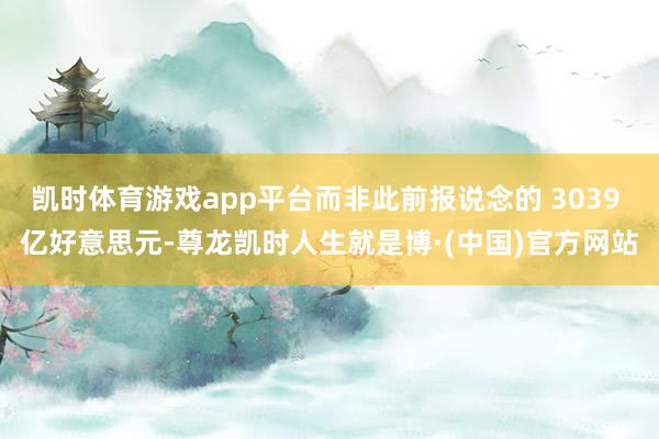 凯时体育游戏app平台而非此前报说念的 3039 亿好意思元-尊龙凯时人生就是博·(中国)官方网站