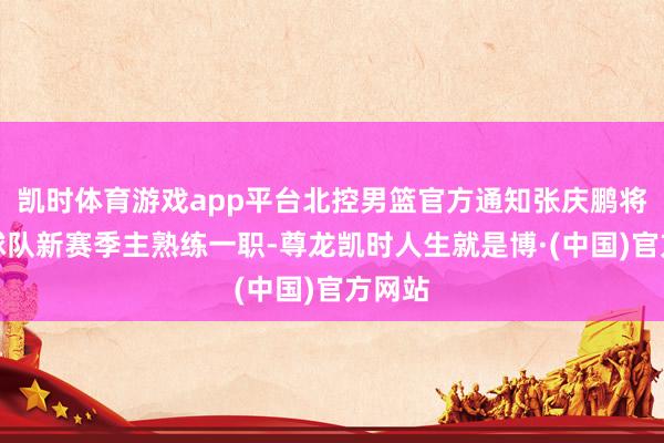 凯时体育游戏app平台北控男篮官方通知张庆鹏将担任球队新赛季主熟练一职-尊龙凯时人生就是博·(中国)官方网站