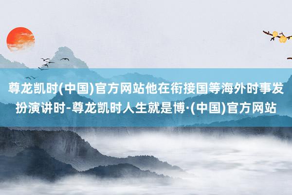 尊龙凯时(中国)官方网站他在衔接国等海外时事发扮演讲时-尊龙凯时人生就是博·(中国)官方网站