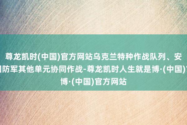尊龙凯时(中国)官方网站乌克兰特种作战队列、安全局与国防军其他单元协同作战-尊龙凯时人生就是博·(中国)官方网站